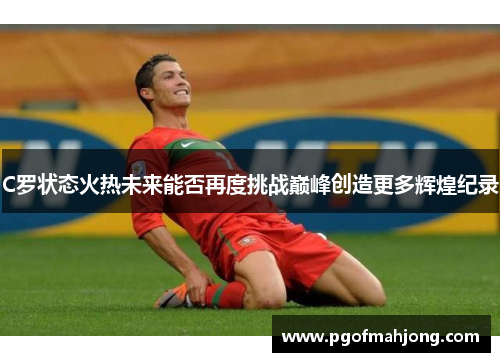 C罗状态火热未来能否再度挑战巅峰创造更多辉煌纪录