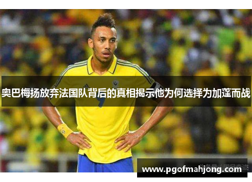 奥巴梅扬放弃法国队背后的真相揭示他为何选择为加蓬而战