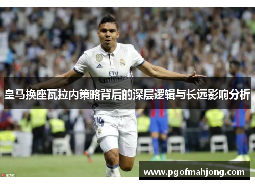 皇马换座瓦拉内策略背后的深层逻辑与长远影响分析