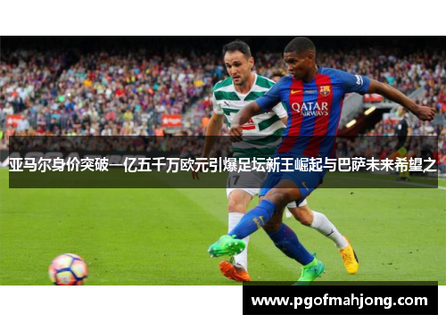 亚马尔身价突破一亿五千万欧元引爆足坛新王崛起与巴萨未来希望之