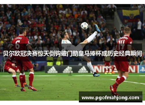 贝尔欧冠决赛惊天倒钩破门助皇马捧杯成历史经典瞬间